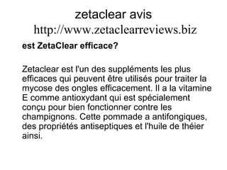 zetaclear avis   http:// www.zetaclearreviews.biz est ZetaClear efficace? Zetaclear est l'un des suppléments les plus efficaces qui peuvent être utilisés pour traiter la mycose des ongles efficacement. Il a la vitamine E comme antioxydant qui est spécialement conçu pour bien fonctionner contre les champignons. Cette pommade a antifongiques, des propriétés antiseptiques et l'huile de théier ainsi. 