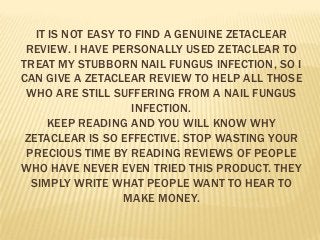 IT IS NOT EASY TO FIND A GENUINE ZETACLEAR
REVIEW. I HAVE PERSONALLY USED ZETACLEAR TO
TREAT MY STUBBORN NAIL FUNGUS INFECTION, SO I
CAN GIVE A ZETACLEAR REVIEW TO HELP ALL THOSE
WHO ARE STILL SUFFERING FROM A NAIL FUNGUS
INFECTION.
KEEP READING AND YOU WILL KNOW WHY
ZETACLEAR IS SO EFFECTIVE. STOP WASTING YOUR
PRECIOUS TIME BY READING REVIEWS OF PEOPLE
WHO HAVE NEVER EVEN TRIED THIS PRODUCT. THEY
SIMPLY WRITE WHAT PEOPLE WANT TO HEAR TO
MAKE MONEY.

 