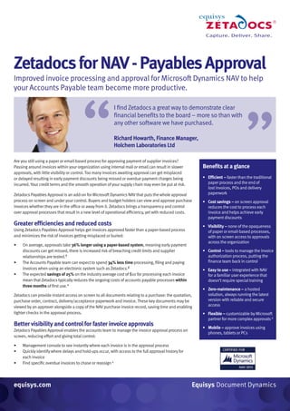 ZetadocsforNAV-PayablesApproval
Improved invoice processing and approval for Microsoft Dynamics NAV to help
your Accounts Payable team become more productive.
Are you still using a paper or email-based process for approving payment of supplier invoices?
Passing around invoices within your organization using internal mail or email can result in slower
approvals, with little visibility or control.Too many invoices awaiting approval can get misplaced
or delayed resulting in early payment discounts being missed or overdue payment charges being
incurred. Your credit terms and the smooth operation ofyour supply chain may even be put at risk.
Zetadocs Payables Approval is an add-on for Microsoft Dynamics NAVthat puts the whole approval
process on screen and under your control. Buyers and budget holders can view and approve purchase
invoices whether they are in the office or away from it. Zetadocs brings a transparency and control
over approval processes that result in a new level of operational efficiency, yet with reduced costs.
Greater efficiencies and reduced costs
Using Zetadocs Payables Approval helps get invoices approved faster than a paper-based process
and minimizes the riskof invoices getting misplaced or buried:
•	 On average, approvals take 36% longer using a paper-based system, meaning early payment
discounts can get missed, there is increased riskof breaching credit limits and supplier
relationships are tested.†
•	 The Accounts Payable team can expect to spend 34% less time processing, filing and paying
invoices when using an electronic system such asZetadocs.‡
•	 The expected savings of 25% on the industry average cost of $10 for processing each invoice
mean thatZetadocs typically reduces the ongoing costs of accounts payable processes within
three months of first use.*
Zetadocs can provide instant access on screen to all documents relating to a purchase: the quotation,
purchase order, contract, delivery/acceptance paperworkand invoice.These key documents may be
viewed by an approver alongside a copy of the NAVpurchase invoice record, saving time and enabling
tighter checks in the approval process.
Better visibility and control for faster invoice approvals
Zetadocs Payables Approval enables the accounts team to manage the invoice approval process on
screen, reducing effort and giving total control:
•	 Management console to see instantly where each invoice is in the approval process
•	 Quickly identify where delays and hold-ups occur, with access to the full approval history for
each invoice
•	 Find specific overdue invoices to chase or reassign Δ
equisys.com Equisys Document Dynamics
Benefits at a glance
• Efficient – faster than the traditional
paper process and the end of
lost invoices, POs and delivery
paperwork
• Cost savings – on screen approval
reduces the cost to process each
invoice and helps achieve early
payment discounts
• Visibility – none of the opaqueness
of paper or email-based processes,
with on screen access to approvals
across the organization
• Control – tools to manage the invoice
authorization process, putting the
finance team backin control
• Easy to use – integrated with NAV
for a familiar user experience that
doesn’t require special training
• Zero-maintenance – a hosted
solution, always running the latest
version with reliable and secure
access
• Flexible – customizable by Microsoft
partner for more complexapprovals Δ
• Mobile – approve invoices using
phones, tablets or PCs
I find Zetadocs a great way to demonstrate clear
financial benefits to the board – more so than with
any other software we have purchased.
Richard Howarth, Finance Manager,
Holchem Laboratories Ltd“
“
 