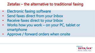 Zetafax – the alternative to traditional faxing
• Electronic faxing software
• Send faxes direct from your Inbox
• Receive faxes direct to your Inbox
• Works how you work – on your PC, tablet or
smartphone
• Approve / forward orders when onsite
 