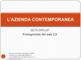 L’AZIENDA CONTEMPORANEA

                              ZETA GROUP
                         Protagonista del web 2.0




    Dott.ssa Francesca Anzalone mailto:
    francesca.anzalone@netlifesrl.it -
1   www.netlifesrl.it / per Zeta Group s.r.l.
    Produzione Video
 