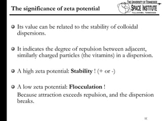 The significance of zeta potential  Its value can be related to the stability of colloidal dispersions.  It indicates the degree of repulsion between adjacent, similarly charged particles (the vitamins) in a dispersion. A high zeta potential:  Stability  ! (+ or -) A low zeta potential:  Flocculation  !  Because attraction exceeds repulsion, and the dispersion breaks. 