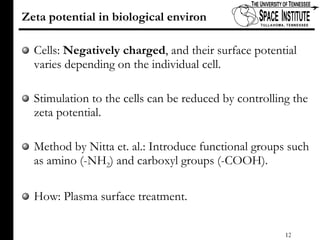 Zeta potential in biological environ Cells:  Negatively charged , and their surface potential varies depending on the individual cell.  Stimulation to the cells can be reduced by controlling the zeta potential. Method by Nitta et. al.: Introduce functional groups such as amino (-NH 2 ) and carboxyl groups (-COOH). How: Plasma surface treatment. 