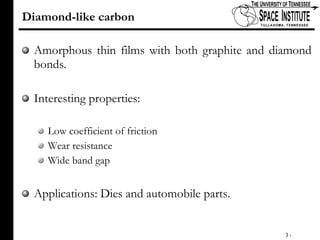Diamond-like carbon Amorphous thin films with both graphite and diamond bonds.  Interesting properties: Low coefficient of friction Wear resistance Wide band gap Applications: Dies and automobile parts. 