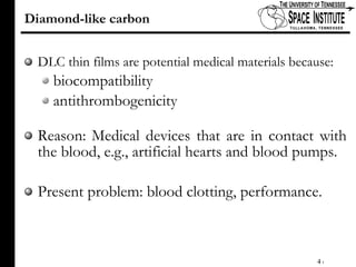 Diamond-like carbon DLC thin films are potential medical materials because: biocompatibility  antithrombogenicity Reason:   Medical devices that are in contact with the blood, e.g., artificial hearts and blood pumps. Present problem: blood clotting, performance.  