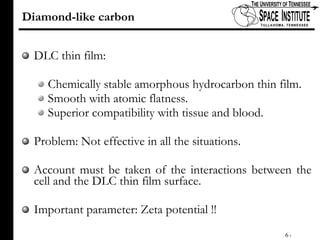 Diamond-like carbon DLC thin film: Chemically stable amorphous hydrocarbon thin film. Smooth with atomic flatness. Superior compatibility with tissue and blood. Problem: Not effective in all the situations. Account must be taken of the interactions between the cell and the DLC thin film surface.  Important parameter: Zeta potential !! 