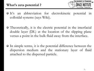 What’s zeta potential ? It’s an abbreviation for electrokinetic potential in colloidal systems (says Wiki). Theoretically, it is the electric potential in the interfacial double layer (DL) at the location of the slipping plane versus a point in the bulk fluid away from the interface.  In simple terms, it is the potential difference between the dispersion medium and the stationary layer of fluid attached to the dispersed particle.  