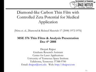 Diamond-like Carbon Thin Film with Controlled Zeta Potential for Medical Application [Nitta et. al., Diamond & Related Materials 17 (2008) 1972-1976] MSE 576 Thin Films & Analysis Presentation Dec 4 th  2008 Deepak Rajput Graduate Research Assistant Center for Laser Applications University of Tennessee Space Institute Tullahoma, Tennessee 37388-9700 Email:  [email_address]   Web:  http://drajput.com 