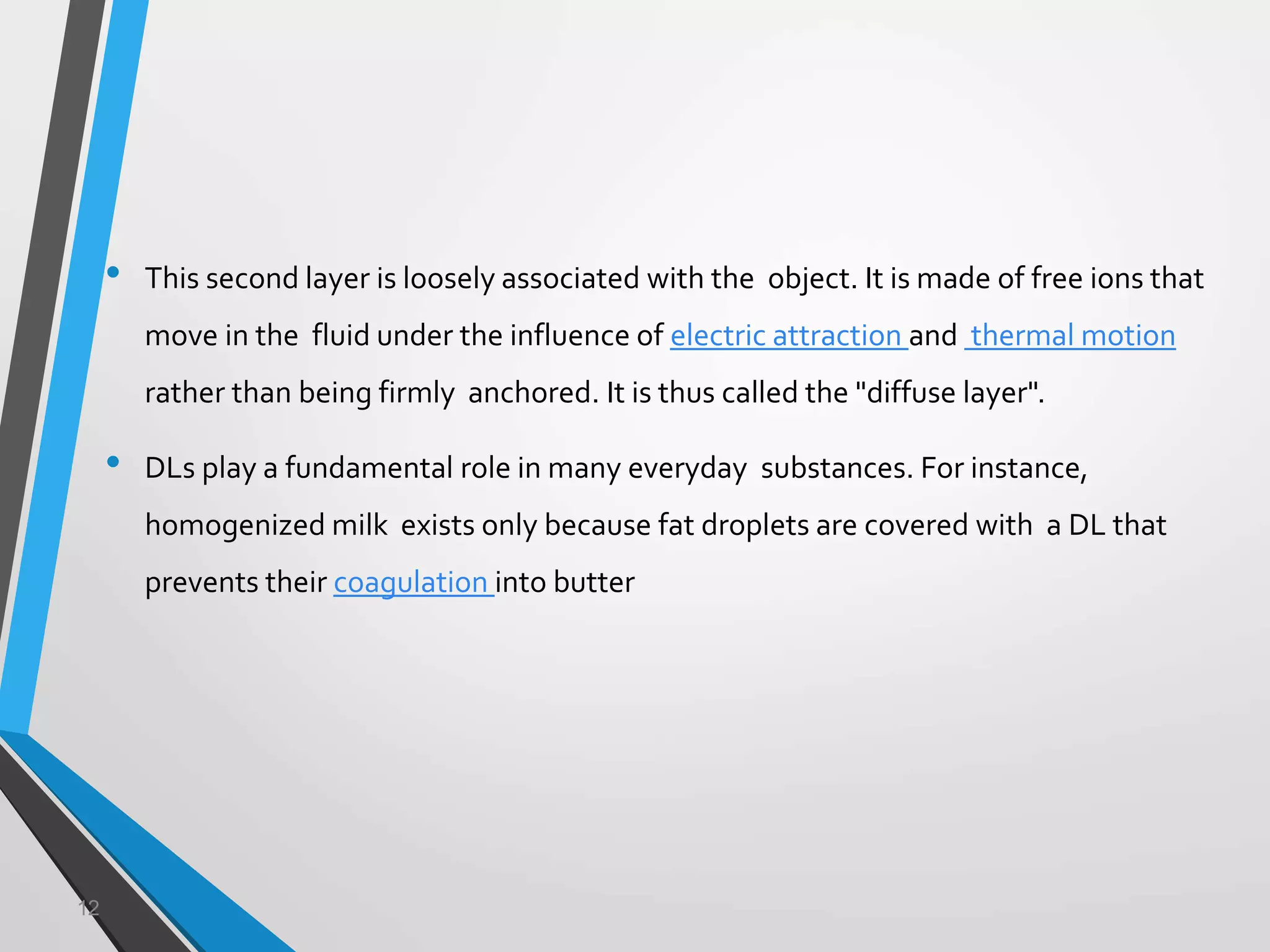 12
• This second layer is loosely associated with the object. It is made of free ions that
move in the fluid under the influence of electric attraction and thermal motion
rather than being firmly anchored. It is thus called the "diffuse layer".
• DLs play a fundamental role in many everyday substances. For instance,
homogenized milk exists only because fat droplets are covered with a DL that
prevents their coagulation into butter
 