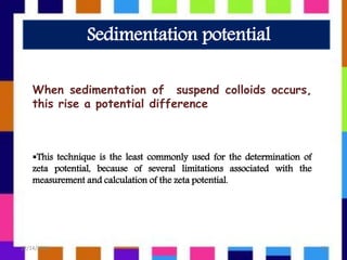 When sedimentation of suspend colloids occurs,
this rise a potential difference
This technique is the least commonly used for the determination of
zeta potential, because of several limitations associated with the
measurement and calculation of the zeta potential.
Sedimentation potential
12/14/2018 10
 