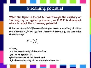 Streaming potential
When the liquid is forced to flow through the capillary or
the plug, by an applied pressure , an E.M.F is developed
which is called the streaming potential.
If E is the potential difference developed across a capillary of radius
a and length /, for an applied pressure difference p, we can write
the following:
Where,
ε is the permittivity of the medium,
ζ is the zeta potential,
ɳ is the viscosity of the liquid, and
K0is the conductivity of the electrolyte solution.
12/14/2018 8
 