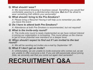 RECRUITMENT Q&A
Q: What should I wear?
A: We recommend dressing in business casual. Something you would feel
comfortable wearing to a job/internship interview. But don’t be afraid to
wear something that reflects your personality!
Q: What should I bring to the Pre-Smokers?
A: Please bring a Resume! Having it will help us to remember you after
you leave the event.
Q: Do I have to attend both Pre-Smokers?
A: Attendance at both Pre-Smokers is recommended, but not required!
Q: What is the invite-only round?
A: The invite-only round is newly implemented as we have noticed interest
in joining our organization is increasing. This round allows us the chance
to get to know potential new members on a deeper level.
Q: When should I expect to find out if I am invited to the last
round?
A: We will be sending out invites via e-mail by September 18th.
Q: What if I don’t get an invite?
A: Unfortunately, we are unable to invite everyone who comes out, as we
are unable to offer everyone a bid. If you are still passionate about joining
Zeta, we sincerely ask that you come out again next semester!
 
