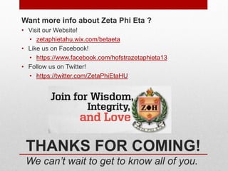 THANKS FOR COMING!
We can’t wait to get to know all of you.
Want more info about Zeta Phi Eta ?
• Visit our Website!
• zetaphietahu.wix.com/betaeta
• Like us on Facebook!
• https://www.facebook.com/hofstrazetaphieta13
• Follow us on Twitter!
• https://twitter.com/ZetaPhiEtaHU
 