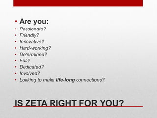 IS ZETA RIGHT FOR YOU?
• Are you:
• Passionate?
• Friendly?
• Innovative?
• Hard-working?
• Determined?
• Fun?
• Dedicated?
• Involved?
• Looking to make life-long connections?
 