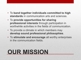 OUR MISSION
• To band together individuals committed to high
standards in communication arts and sciences.
• To provide opportunities for sharing
professional interests through participation in
worthwhile activities in the fields of communication.
• To provide a climate in which members may
develop sound professional philosophies.
• To stimulate and encourage all worthy enterprises
in the communication fields.
 