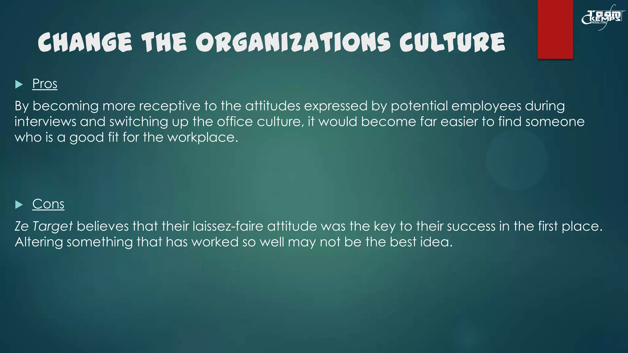 Change the organizations culture


Pros

By becoming more receptive to the attitudes expressed by potential employees during
interviews and switching up the office culture, it would become far easier to find someone
who is a good fit for the workplace.



Cons

Ze Target believes that their laissez-faire attitude was the key to their success in the first place.
Altering something that has worked so well may not be the best idea.

 