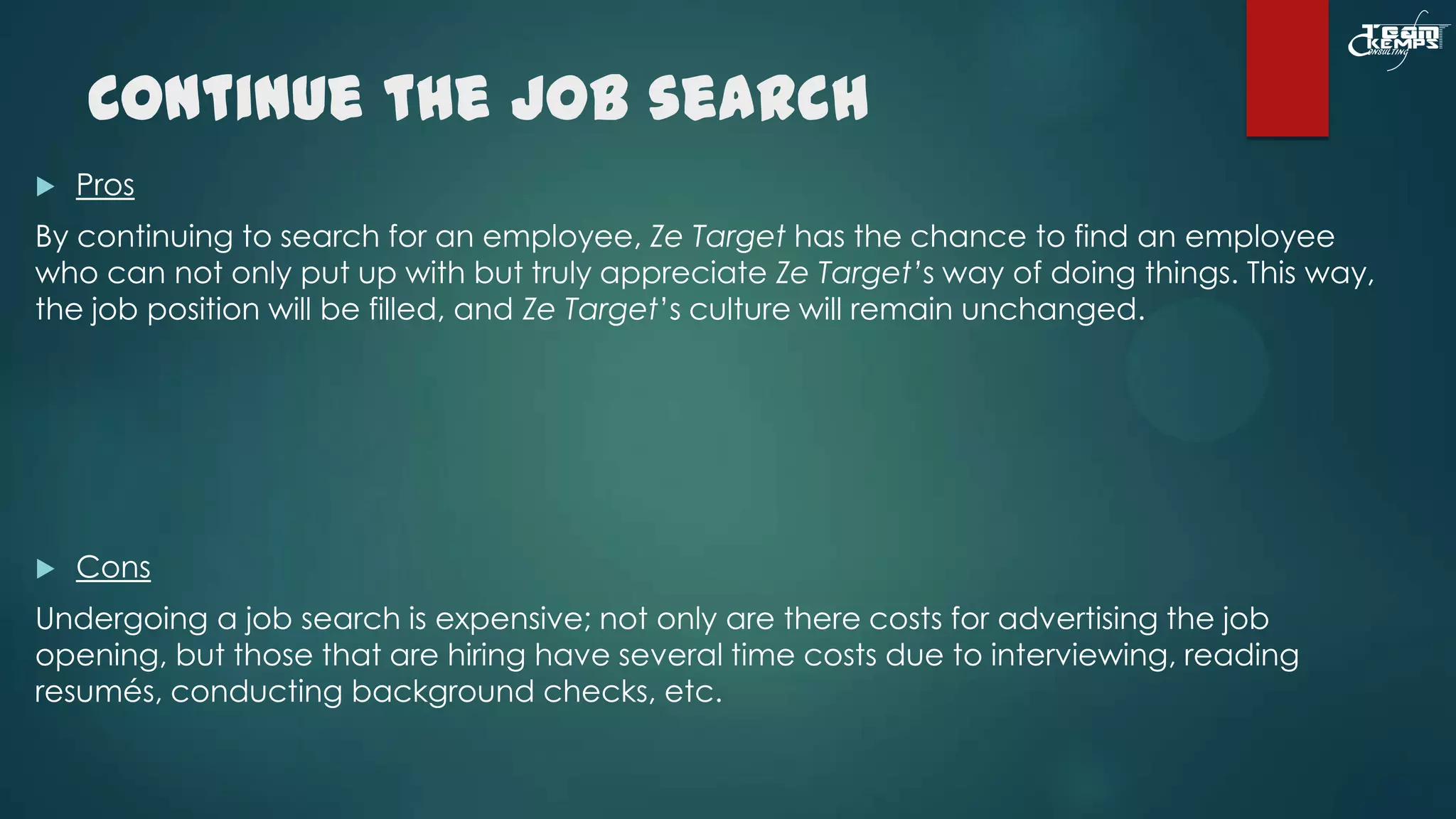 Continue the Job search


Pros

By continuing to search for an employee, Ze Target has the chance to find an employee
who can not only put up with but truly appreciate Ze Target’s way of doing things. This way,
the job position will be filled, and Ze Target’s culture will remain unchanged.



Cons

Undergoing a job search is expensive; not only are there costs for advertising the job
opening, but those that are hiring have several time costs due to interviewing, reading
resumés, conducting background checks, etc.

 