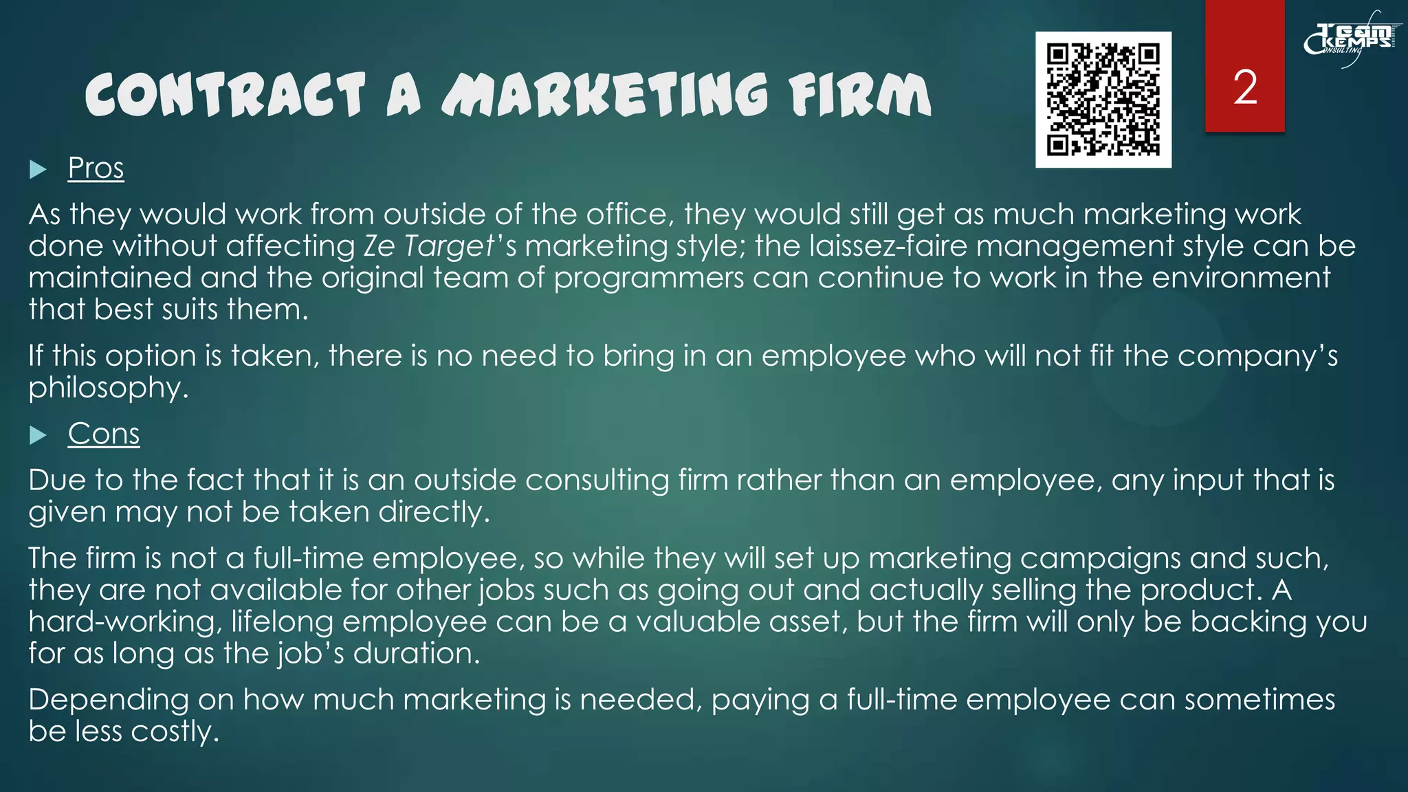 Contract a Marketing Firm


2

Pros

As they would work from outside of the office, they would still get as much marketing work
done without affecting Ze Target’s marketing style; the laissez-faire management style can be
maintained and the original team of programmers can continue to work in the environment
that best suits them.
If this option is taken, there is no need to bring in an employee who will not fit the company’s
philosophy.


Cons

Due to the fact that it is an outside consulting firm rather than an employee, any input that is
given may not be taken directly.
The firm is not a full-time employee, so while they will set up marketing campaigns and such,
they are not available for other jobs such as going out and actually selling the product. A
hard-working, lifelong employee can be a valuable asset, but the firm will only be backing you
for as long as the job’s duration.
Depending on how much marketing is needed, paying a full-time employee can sometimes
be less costly.

 
