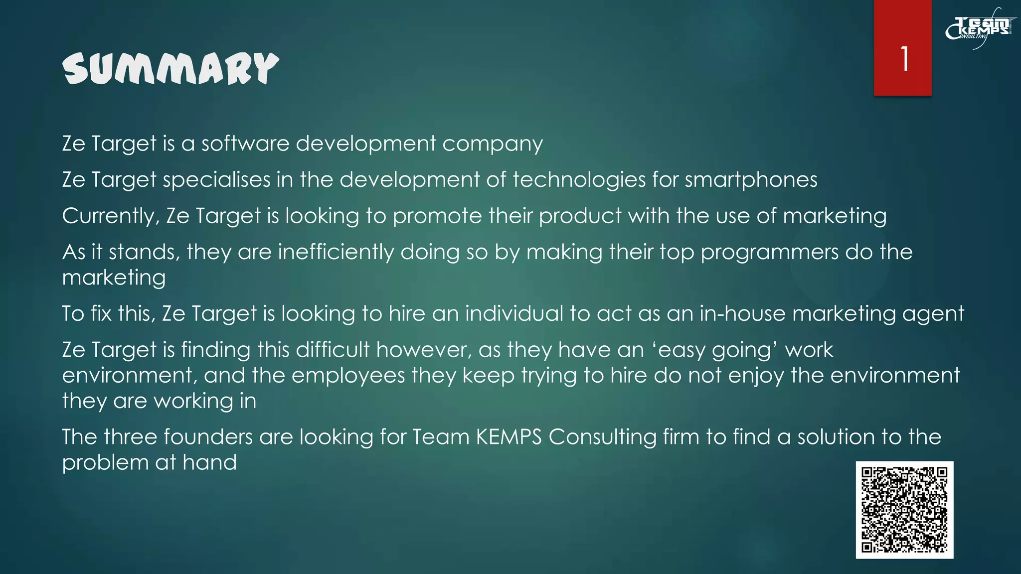 Summary

1

Ze Target is a software development company
Ze Target specialises in the development of technologies for smartphones
Currently, Ze Target is looking to promote their product with the use of marketing
As it stands, they are inefficiently doing so by making their top programmers do the
marketing
To fix this, Ze Target is looking to hire an individual to act as an in-house marketing agent
Ze Target is finding this difficult however, as they have an ‘easy going’ work
environment, and the employees they keep trying to hire do not enjoy the environment
they are working in
The three founders are looking for Team KEMPS Consulting firm to find a solution to the
problem at hand

 