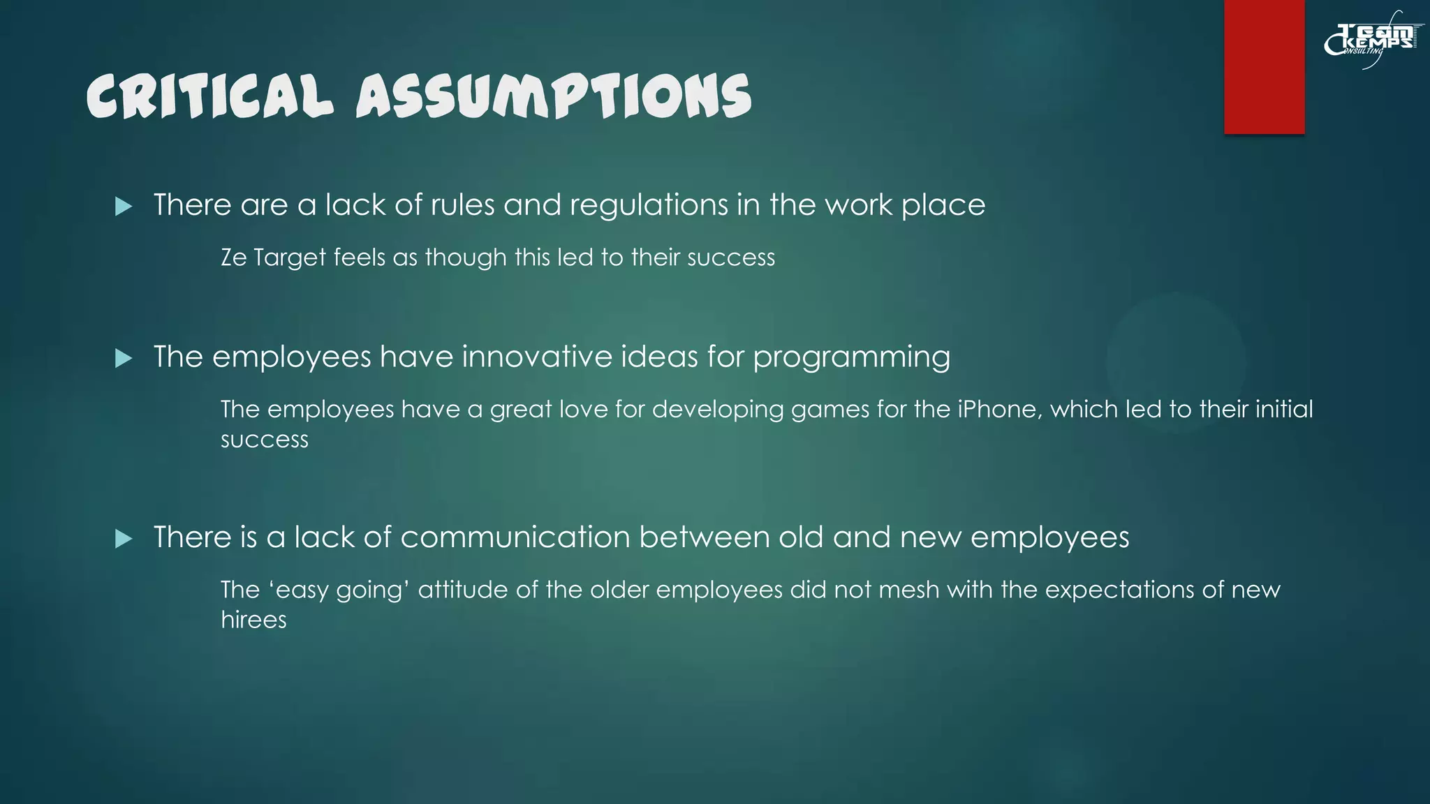 Critical Assumptions


There are a lack of rules and regulations in the work place
Ze Target feels as though this led to their success



The employees have innovative ideas for programming
The employees have a great love for developing games for the iPhone, which led to their initial
success



There is a lack of communication between old and new employees
The ‘easy going’ attitude of the older employees did not mesh with the expectations of new
hirees

 