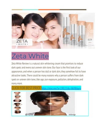 Zeta White
Zeta White Review is a natural skin whitening cream that promises to reduce
dark spots and evens out uneven skin tone.Our face is the first look of our
appearance,and when a person has dull or dark skin,they somehow fail to have
attractive looks.There could be many reasons why a person suffers from dark
spots or uneven skin tone,like age,sun exposure,pollution,dehydration,and
many more.
CLICK FOR BEST PRICE:https://mixi.mn/?a=198133&c=8698&p=r
 