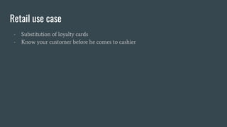 Retail use case
- Substitution of loyalty cards
- Know your customer before he comes to cashier
 