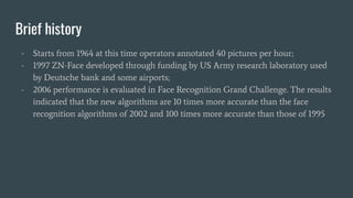 Brief history
- Starts from 1964 at this time operators annotated 40 pictures per hour;
- 1997 ZN-Face developed through funding by US Army research laboratory used
by Deutsche bank and some airports;
- 2006 performance is evaluated in Face Recognition Grand Challenge. The results
indicated that the new algorithms are 10 times more accurate than the face
recognition algorithms of 2002 and 100 times more accurate than those of 1995
 