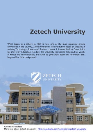 1
Credits: GradState
More Info about Zetech University: http://gradstate.com/institutions/zetech-university
Zetech University
What began as a college in 1999 is now one of the most reputable private
universities in the country, Zetech University. The institution boasts of specialty in
training Technology, Science and Business courses. It is accredited by Commission
for University Education. To date, the university has trained thousands of youths
in Kenya and internationally. But what do you know about this institution? Let’s
begin with a little background.
 