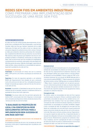 Visão sobre a tecnologia


Redes sem fios em ambientes industriais
Como preparar uma implementação BEM
SUCESSIDA de uma rede sem fios




PRODUÇÃO | 3PL | ARMAZENAGEM

As redes sem fios têm sofrido grandes desenvolvimentos. Ao lon-
go dos anos, os problemas têm sido ultrapassados, o que permitiu
conceber redes sem fios que rivalizam realmente com as redes
tradicionais. As redes sem fios estão a tornar-se, cada vez mais,
uma parte integrante do ambiente de escritório comum. Contudo,
as redes para ambientes industriais profissionais têm necessida-
des completamente diferentes das que utilizamos nos escritórios.
Não estamos a falar de pessoas que trabalham sem fios em com-
putadores portáteis e smartphones, deslocando-se a baixa veloci-
dade. Trata-se de terminais sem fios montados em empilhadoras,       As redes para ambientes industriais profissionais têm necessida­ es
                                                                                                                                    d
constantemente em movimento, alternando a alta velocidade entre      completamente diferentes das que utilizamos nos escritórios

diferentes pontos de acesso. Eddy Van Herbruggen, especialista de
redes da Zetes, realça os benefícios e a necessidade da implemen-
                                                                    Avaliação do local
tação bem-sucedida de uma rede sem fios.
                                                                    A prospecção do local é necessária para ter uma perspectiva de-
Vantagens da rede sem fios                                          talhada das necessidades do ambiente em termos de cobertura
Visibilidade: A comunicação em tempo real com os sistemas           de rede sem fios, especialmente em ambientes industriais, onde
WMS e ERP permite uma melhor visualização do movimento de           uma abordagem padrão nem sempre oferece a solução adequa-
stock.                                                              da. Quando as normas IEEE802.11 foram criadas em 1997, os for-
                                                                    necedores passaram da sua solução de WLAN dedicada para o
Segurança: Os níveis de segurança aplicados a um ambiente
                                                                    novo protocolo padrão IEEE802.11. Alguns passaram de soluções
WLAN são frequentemente mais elevados do que a protecção
                                                                    de banda estreita a utilizar 9600 bps para um ambiente WLAN de
numa infra-estrutura de rede com fios, nomeadamente graças à
                                                                    1 Mbps. Assim, é essencial trabalhar com um parceiro que pos-
firewall incorporada que separa a rede sem fios da infra-estrutu-
                                                                    sua um conhecimento profundo de todas as soluções disponíveis
ra de rede com fios.
                                                                    no mercado. Este parceiro também necessita de ter um bom co-
Qualidade: A qualidade e a fiabilidade da rede sem fios são muito   nhecimento dos requisitos específicos dos equipamentos móveis
melhores do que no passado, enquanto o rendimento efectivo e a      utilizados em ambiente industrial.
qualidade do serviço são muito superiores.
                                                                    Concepção da rede
Fiabilidade: As actuais redes sem fios permitem aplicações de       No entanto, avaliar as necessidades da rede sem fios é apenas
telefone VoIP, comunicação vital entre máquinas e comunicação       o primeiro passo do projecto. Embora o protocolo padrão tenha
entre utilizadores de dispositivos móveis através da mesma infra-   aumentado a velocidade da rede sem fios, também tornou a im-
-estrutura de rede, de uma forma fiável.                            plementação mais complexa. É por isso que também a própria
                                                                    concepção da rede necessita de atenção específica. É essencial
“A qualidade da prospecção do                                       compreender as necessidades do utilizador da WLAN e adaptar
                                                                    a elas a concepção da rede. As vantagens de uma rede com fios
local e da concepção da rede                                        devem ser comparadas com uma rede mesh, na qual os pontos de
são elementos críticos para a                                       acesso comunicam através da rede sem fios com a infra-estrutu-
implementação bem-sucedida de                                       ra da rede. Não existe nenhuma solução universal. Especialmen-
                                                                    te no que diz respeito às redes sem fios, é importante descobrir a
uma rede sem fios”                                                  solução mais adequada, tanto para as necessidades actuais como
                                                                    para as futuras. Relativamente a projectos em ambientes indus-
A qualidade da prospecção inicial do local e da concepção da
                                                                    triais complexos, recorrer à prospecção do local e à concepção
rede definem o sucesso
                                                                    da rede antes de pôr em prática a implementação é a forma mais
A qualidade da prospecção do local e da concepção da rede são
                                                                    inteligente de obter uma rede sem fios bem sucedida.
elementos críticos para a implementação bem-sucedida de uma
rede sem fios.                                                      | MAIS INFORMAÇÃO ? | Para contactar um especialista, leia a página 11
                                                                                                                                             3
 