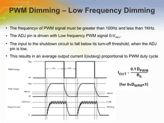 PWM Dimming – Low Frequency Dimming The   frequencyv   of   PWM   signal   must   be   greater   than   100Hz   and   less   than   1KHz. The   ADJ   pin   is   driven   with   Low   frequency   PWM   signal   0- V ADJ . The   input   to   the   shutdown   circuit   to   fall   below   its   turn-off   threshold,   when   the   ADJ   pin   is   low. This   results   in   an   average   output   current   I(outavg)   proportional   to   PWM   duty   cycle 