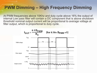 At PWM frequencies above 10Khz and duty cycle above 16% the output of internal Low pass filter will contain a DC component that is above shutdown threshold nominal output current will be proportional to average voltage at filter output, which is proportional to duty cycle. PWM Dimming – High Frequency Dimming 