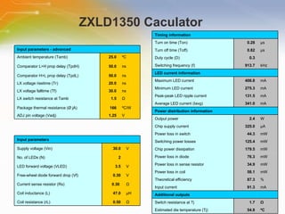 ZXLD1350 Caculator  Timing information     Turn on time (Ton) 0.28 µs Turn off time (Toff) 0.82 µs Duty cycle (D) 0.3   Switching frequency (f) 913.7 kHz LED current information     Maximum LED current 406.8 mA Minimum LED current 275.3 mA Peak-peak LED ripple current 131.5 mA Average LED current (Iavg) 341.0 mA Power distribution information   Output power 2.4 W Chip supply current 325.0 µA Power loss in switch 44.3 mW Switching power losses 125.4 mW Chip power dissipation 179.5 mW Power loss in diode 76.3 mW Power loss in sense resistor 34.9 mW Power loss in coil 58.1 mW Theoretical efficiency 87.3 % Input current 91.3 mA Additional outputs     Switch resistance at Tj 1.7 Ω Estimated die temperature (Tj) 54.8 ºC Input parameters - advanced      Ambient temperature (Tamb) 25.0 ºC Comparator L>H prop delay (TpdH) 50.0 ns Comparator H>L prop delay (TpdL) 50.0 ns LX voltage risetime (Tr) 20.0 ns LX voltage falltime (Tf) 30.0 ns LX switch resistance at Tamb 1.5 Ω Package thermal resistance (Ø jA) 166 ºC/W ADJ pin voltage (Vadj) 1.25 V Input parameters Supply voltage (Vin) 30.0 V No. of LEDs (N) 2   LED forward voltage (VLED) 3.5 V Free-wheel diode forward drop (Vf) 0.30 V Current sense resistor (Rs) 0.30  Ω Coil inductance (L) 47.0 µH Coil resistance (rL) 0.50 Ω 