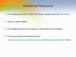 Additional Resource For ordering the ZXLD1350 LED driver, please click the  part list  or Call our sales hotline For additional inquires contact our technical service hotline For more product information go to http://www.zetex.com/3.0/product_portfolio.asp?pno=ZXLD1350&h 