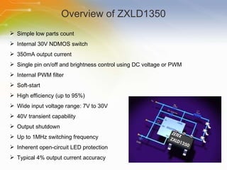 Overview of ZXLD1350 Simple low parts count Internal 30V NDMOS switch 350mA output current Single pin on/off and brightness control using DC voltage or PWM Internal PWM filter Soft-start High efficiency (up to 95%) Wide input voltage range: 7V to 30V 40V transient capability Output shutdown Up to 1MHz switching frequency Inherent open-circuit LED protection Typical 4% output current accuracy 