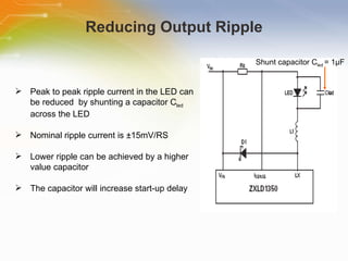 Reducing Output Ripple Peak to peak ripple current in the LED can be reduced  by shunting a capacitor C led  across the LED Nominal ripple current is ±15mV/RS Lower ripple can be achieved by a higher value capacitor The capacitor will increase start-up delay Shunt   capacitor   C led   =   1 µ F 