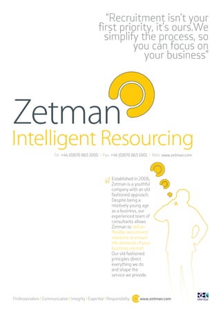 “Recruitment isn’t your
                                                    first priority, it’s ours.We
                                                      simplify the process, so
                                                             you can focus on
                                                                your business”




                         Tel: +44 (0)870 863 1000 l Fax: +44 (0)870 863 1001 l Web: www.zetman.com




                                                            Established in 2006,
                                                            Zetman is a youthful
                                                            company with an old
                                                            fashioned approach.
                                                            Despite being a
                                                            relatively young age
                                                            as a business, our
                                                            experienced team of
                                                            consultants allows
                                                            Zetman to deliver
                                                            flexible recruitment
                                                            solutions to ensure
                                                            the demands of your
                                                            business are met.
                                                            Our old fashioned
                                                            principles direct
                                                            everything we do
                                                            and shape the
                                                            service we provide.




Professionalism l Communication l Integrity l Expertise l Responsibility   www.zetman.com
 