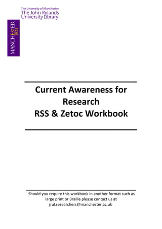 _______________________
 Current Awareness for
        Research
 RSS & Zetoc Workbook
_______________________




_____________________________________________
Should you require this workbook in another format
 such as large print or Braille please contact us at
       jrul.researchers@manchester.ac.uk
 