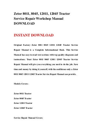 Zetor 8011, 8045, 12011, 12045 Tractor
Service Repair Workshop Manual
DOWNLOAD
INSTANT DOWNLOAD
Original Factory Zetor 8011 8045 12011 12045 Tractor Service
Repair Manual is a Complete Informational Book. This Service
Manual has easy-to-read text sections with top quality diagrams and
instructions. Trust Zetor 8011 8045 12011 12045 Tractor Service
Repair Manual will give you everything you need to do the job. Save
time and money by doing it yourself, with the confidence only a Zetor
8011 8045 12011 12045 Tractor Service Repair Manual can provide.
Models Covers:
Zetor 8011 Tractor
Zetor 8045 Tractor
Zetor 12011 Tractor
Zetor 12045 Tractor
Service Repair Manual Covers:
 