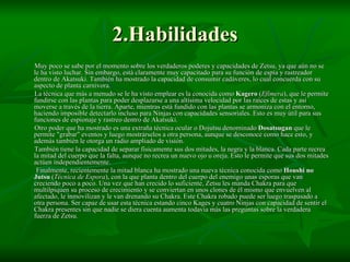 2.Habilidades Muy poco se sabe por el momento sobre los verdaderos poderes y capacidades de Zetsu, ya que aún no se le ha visto luchar. Sin embargo, está claramente muy capacitado para su función de espía y rastreador dentro de Akatsuki. También ha mostrado la capacidad de consumir cadáveres, lo cual concuerda con su aspecto de planta carnívora. La técnica que más a menudo se le ha visto emplear es la conocida como  Kagero  ( Efímera ), que le permite fundirse con las plantas para poder desplazarse a una altísima velocidad por las raíces de estas y así moverse a través de la tierra. Aparte, mientras está fundido con las plantas se armoniza con el entorno, haciendo imposible detectarlo incluso para Ninjas con capacidades sensoriales. Esto es muy útil para sus funciones de espionaje y rastreo dentro de Akatsuki. Otro poder que ha mostrado es una extraña técnica ocular o Dojutsu denominado  Dosatsugan  que le permite "grabar" eventos y luego mostrárselos a otra persona, aunque se desconoce como hace esto, y además también le otorga un radio ampliado de visión. También tiene la capacidad de separar físicamente sus dos mitades, la negra y la blanca. Cada parte recrea la mitad del cuerpo que la falta, aunque no recrea un nuevo ojo u oreja. Esto le permite que sus dos mitades actúen independientemente. Finalmente, recientemente la mitad blanca ha mostrado una nueva técnica conocida como  Houshi no Jutsu  ( Técnica de Espora ), con la que planta dentro del cuerpo del enemigo unas esporas que van creciendo poco a poco. Una vez que han crecido lo suficiente, Zetsu les manda Chakra para que multilpiquen su proceso de crecimiento y se conviertan en unos clones de él mismo que envuelven al afectado, le inmovilizan y le van drenando su Chakra. Este Chakra robado puede ser luego traspasado a otra persona. Ser capaz de usar esta técnica estando cinco Kages y cuatro Ninjas con capacidad de sentir el Chakra presentes sin que nadie se diera cuenta aumenta todavía más las preguntas sobre la verdadera fuerza de Zetsu. 