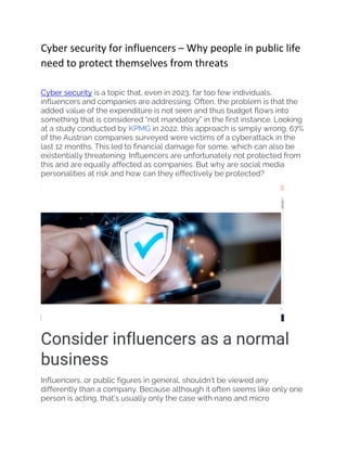 Cyber security for influencers – Why people in public life
need to protect themselves from threats
Cyber security is a topic that, even in 2023, far too few individuals,
influencers and companies are addressing. Often, the problem is that the
added value of the expenditure is not seen and thus budget flows into
something that is considered “not mandatory” in the first instance. Looking
at a study conducted by KPMG in 2022, this approach is simply wrong. 67%
of the Austrian companies surveyed were victims of a cyberattack in the
last 12 months. This led to financial damage for some, which can also be
existentially threatening. Influencers are unfortunately not protected from
this and are equally affected as companies. But why are social media
personalities at risk and how can they effectively be protected?
Consider influencers as a normal
business
Influencers, or public figures in general, shouldn’t be viewed any
differently than a company. Because although it often seems like only one
person is acting, that’s usually only the case with nano and micro
 