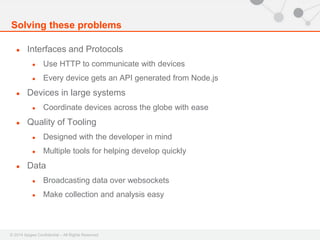 Solving these problems 
● Interfaces and Protocols 
● Use HTTP to communicate with devices 
● Every device gets an API generated from Node.js 
● Devices in large systems 
● Coordinate devices across the globe with ease 
● Quality of Tooling 
● Designed with the developer in mind 
● Multiple tools for helping develop quickly 
● Data 
● Broadcasting data over websockets 
● Make collection and analysis easy 
© 2014 Apigee Confidential – All Rights Reserved 
 