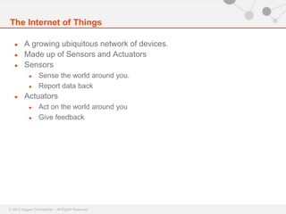 The Internet of Things 
● A growing ubiquitous network of devices. 
● Made up of Sensors and Actuators 
● Sensors 
● Sense the world around you. 
● Report data back 
● Actuators 
● Act on the world around you 
● Give feedback 
© 2014 Apigee Confidential – All Rights Reserved 
 