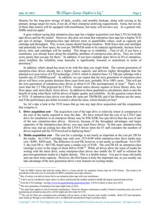 July 12, 2011                           The Clipper Group Captain’s LogTM                                                   Page 2

libraries for the long-term storage of daily, weekly, and monthly backups, along with serving as the
primary storage target for most, if not all, of their enterprise archiving requirements. Some, but not all,
of these data centers will be equipped with mainframes, but many will not have any. As a general rule,
SMBs need not apply!
     It goes without saying that enterprise-class tape has a higher acquisition cost than LTO for both the
tape drives and for the media4. However, this does not mean that enterprise-class tape has a higher TCO
per unit of storage. Enterprise-class tape delivers more in quantifiable values, such as capacity per
cartridge and throughput. This, in turn, means shorter backup windows. With fewer slots and cartridges
and potentially less floor space, the cost per TB/PB/EB tends to be reduced significantly, because fewer
drives, slots, and cartridges will be needed. This brings us to reliability. , First of all, if you have a
mainframe, you already know about the reliability attributes of enterprise-class drives. They are worth
every penny that you pay for them.5 In addition, if you have multiple spare drives (LTO or enterprise-
class) installed, the reliability issue basically is significantly lessened or neutralized in terms of
downtime.6
     In addition, what's ahead has more to do with this than you might think. The current generation of
enterprise-class drives already has a higher native capacity and delivers higher throughput than the
planned next generation of LTO technology, LTO-6, which is slated to have 3.2 TBs per cartridge with a
transfer rate of 210MB/second7. In addition, we can expect that the next generation of enterprise-class
drives will have even greater densities three years from now, probably 50 to 100% more. That will put
the next generation of enterprise-class drives at about 6-10 TBs uncompressed, at least.8 That's a lot
more than the 3.2 TBs projected for LTO-6. Greater native density equates to fewer library slots, less
floor space, and, most likely, fewer drives. In addition to these quantitative calculations, there is also the
benefit of using what likely will be drives of higher quality and reliability. So the question comes down
to TCO. If enterprise-class drives cost about the same per TB/PB/EB, and if the libraries are the same,
and if the performance per dollar invested is about the same, which should you buy?
     So, let’s take a look at the TCO issues that go into any tape drive acquisition and the components
that comprise it.
1. Drive acquisition cost – The acquisition cost of the tape drive is relatively minor in comparison to
     the cost of the media required to store the data. We have noticed that the cost of an LTO-5 tape
     drive for installation in an enterprise library may be $5K-$20K less (per drive) than the cost of one
     of the new enterprise-class drives. However, because of the throughput advantages and larger
     capacities of the enterprise-class drives, you may need fewer drives. In that case, enterprise-class
     drives may end up costing less than the LTO-5 drives when the IT staff considers the numbers of
     drives required and the TCO involved in deploying them.9
2. Media acquisition cost – The cost for a cartridge is not nearly as important as the cost per TB for
     the media. An LTO-5 cartridge may only cost ~$75-$100 while enterprise-class drive media may
     cost ~$300 - $450 each. The difference in cost/TB, however, is not nearly as significant. For LTO-
     5, the cost/TB is ~$67/TB, based upon a media cost of $100. The cost/TB for an enterprise-class
     cartridge is now in the range of about $60 to $100.10 While all drives allow the reuse of media for
     writing with the latest drive, some enterprise-class drives also enable the IT staff to reformat the
     previous-generation media to a higher density. This is a double bonus. You get to reuse old media
     and can store more capacity. However, the first bonus is truly the important one, as you usually can
     take advantage of the next generation drive’s new features on existing media.

4
  And, for IBM’s frames that hold the media, there is a lesser density for enterprise frames than for LTO frames. This needs to be
considered in the total cost of ownership for IBM’s enterprise-class tape solutions.
5
  But, of course, you had no choice but to use enterprise-class tape with your mainframes.
6
  A drive can be considered a spare when it is above and beyond the number needed to handle the largest expected peak activity.
7
  From the LTO roadmap: see http://www.lto.org/technology/generations.html. LTO-6 is likely to show up in 2013.
8
  This next generation of enterprise-class tape might come in 2014.
9
  The same logic applies to out-of-warranty maintenance. However, because maintenance usually is based on purchase price, the cost of
maintaining an enterprise-class drive will be higher per drive than for LTO.
10
   The cost for these new enterprise-class cartridges will go down, as they become more readily available. Both LTO and enterprise-
class media go through a cost-reduction curve, as additional manufacturers begin to produce them.
Copyright © 2011 by The Clipper Group, Inc. Reproduction prohibited without advance written permission. All rights reserved.
 