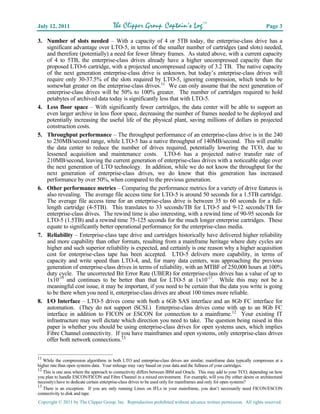 July 12, 2011                          The Clipper Group Captain’s LogTM                                                Page 3

3. Number of slots needed – With a capacity of 4 or 5TB today, the enterprise-class drive has a
   significant advantage over LTO-5, in terms of the smaller number of cartridges (and slots) needed,
   and therefore (potentially) a need for fewer library frames. As stated above, with a current capacity
   of 4 to 5TB, the enterprise-class drives already have a higher uncompressed capacity than the
   proposed LTO-6 cartridge, with a projected uncompressed capacity of 3.2 TB. The native capacity
   of the next generation enterprise-class drive is unknown, but today’s enterprise-class drives will
   require only 30-37.5% of the slots required by LTO-5, ignoring compression, which tends to be
   somewhat greater on the enterprise-class drives.11 We can only assume that the next generation of
   enterprise-class drives will be 50% to 100% greater. The number of cartridges required to hold
   petabytes of archived data today is significantly less that with LTO-5.
4. Less floor space – With significantly fewer cartridges, the data center will be able to support an
   even larger archive in less floor space, decreasing the number of frames needed to be deployed and
   potentially increasing the useful life of the physical plant, saving millions of dollars in projected
   construction costs.
5. Throughput performance – The throughput performance of an enterprise-class drive is in the 240
   to 250MB/second range, while LTO-5 has a native throughput of 140MB/second. This will enable
   the data center to reduce the number of drives required, potentially lowering the TCO, due to
   lessened acquisition and maintenance costs. LTO-6 has a projected native transfer rate of
   210MB/second, leaving the current generation of enterprise-class drives with a noticeable edge over
   the next generation of LTO technology. In addition, while we do not know the throughput for the
   next generation of enterprise-class drives, we do know that this generation has increased
   performance by over 50%, when compared to the previous generation.
6. Other performance metrics – Comparing the performance metrics for a variety of drive features is
   also revealing. The average file access time for LTO-5 is around 50 seconds for a 1.5TB cartridge.
   The average file access time for an enterprise-class drive is between 35 to 60 seconds for a full-
   length cartridge (4-5TB). This translates to 33 seconds/TB for LTO-5 and 9-12 seconds/TB for
   enterprise-class drives. The rewind time is also interesting, with a rewind time of 90-95 seconds for
   LTO-5 (1.5TB) and a rewind time 75-125 seconds for the much longer enterprise cartridges. These
   equate to significantly better operational performance for the enterprise-class media.
7. Reliability – Enterprise-class tape drive and cartridges historically have delivered higher reliability
   and more capability than other formats, resulting from a mainframe heritage where duty cycles are
   higher and such superior reliability is expected, and certainly is one reason why a higher acquisition
   cost for enterprise-class tape has been accepted. LTO-5 delivers more capability, in terms of
   capacity and write speed than LTO-4, and, for many data centers, was approaching the previous
   generation of enterprise-class drives in terms of reliability, with an MTBF of 250,000 hours at 100%
   duty cycle. The uncorrected Bit Error Rate (UBER) for enterprise-class drives has a value of up to
   1x10-19 and continues to be better than that for LTO-5 at 1x10-17. While this may not be a
   meaningful cost issue, it may be important, if you need to be certain that the data you write is going
   to be there when you need it, enterprise-class drives are about 100 times more reliable.
8. I/O Interface – LTO-5 drives come with both a 6Gb SAS interface and an 8Gb FC interface for
   automation. (They do not support iSCSI.) Enterprise-class drives come with up to an 8Gb FC
   interface in addition to FICON or ESCON for connection to a mainframe.12 Your existing IT
   infrastructure may well dictate which direction you need to take. The question being raised in this
   paper is whether you should be using enterprise-class drives for open systems uses, which implies
   Fibre Channel connectivity. If you have mainframes and open systems, only enterprise-class drives
   offer both network connections.13


11
   While the compression algorithms in both LTO and enterprise-class drives are similar, mainframe data typically compresses at a
higher rate than open systems data. Your mileage may vary based on your data and the fullness of your cartridges.
12
   This is one area where the approach to connectivity differs between IBM and Oracle. This may add to your TCO, depending on how
you plan to handle ESCON/FICON and Fibre Channel in a mixed environment. For example, will you (by either desire or architectural
necessity) have to dedicate certain enterprise-class drives to be used only for mainframes and only for open systems?
13
   There is an exception. If you are only running Linux on IFLs in your mainframe, you don’t necessarily need FICON/ESCON
connectivity to disk and tape.
Copyright © 2011 by The Clipper Group, Inc. Reproduction prohibited without advance written permission. All rights reserved.
 