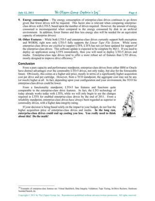 July 12, 2011                           The Clipper Group Captain’s LogTM                                                  Page 4

9. Energy consumption – The energy consumption of enterprise-class drives continues to go down
    given that fewer drives will be required. This factor also is relevant when comparing enterprise-
    class drives with LTO-5, based upon the number of drives required. However, the amount of energy
    consumed is inconsequential when compared to the energy consumed by disk in an archival
    environment. In addition, fewer frames and thus less energy also will be needed for an equivalent
    capacity of enterprise drives).
10. Other Features – While both LTO-5 and enterprise-class drives currently support both encryption
    and WORM, right now only LTO-5 fully supports the Linear Tape File System. While some
    enterprise-class drives are enabled to support LTFS, LTFS has not yet been updated for support of
    the enterprise-class drives. This software update is expected to be complete by 4Q11. If you need to
    deploy an application using LTFS immediately, then you will need to deploy LTO-5 drives and
    media. Enterprise-class tape drives tend to offer a more robust set of features than LTO drives,
    mostly designed to improve drive efficiency.14
Conclusion
     From a pure capacity and performance standpoint, enterprise-class drives from either IBM or Oracle
have distinct advantages over the commodity LTO-5 drives, not only today, but also for the foreseeable
future. Obviously, this comes at a higher unit price, mostly in terms of a significantly higher acquisition
cost per drive and per cartridge. However, from a TCO standpoint, the aggregate cost may not be any
(or much) higher at all. In fact, depending upon your configuration and your environment, the TCO for
enterprise-class drives could be lower.
     From a functionality standpoint, LTO-5 has features and functions quite
comparable to the enterprise-class drive features. In fact, the LTO technology of
today already works today with LTFS, while we will only begin to see the changes
required in LTFS for enabled enterprise-class drives by the end of 2011. From a
reliability standpoint, enterprise-class drives have always been regarded as superior to
commodity drives, with a higher data integrity rating.
     If your decision is being based solely on the impact to your budget, do not fear the
higher acquisition price of enterprise-class drives and media. In the long run,
enterprise-class drives could end up costing you less. You really need to think
about this! Do the math!                                                                                                         SM




14
   Examples of enterprise-class features are: Virtual Backhitch, Data Integrity Validation, Tape Tiering, In-Drive Reclaim, Hardware
Assisted Search, etc.
Copyright © 2011 by The Clipper Group, Inc. Reproduction prohibited without advance written permission. All rights reserved.
 