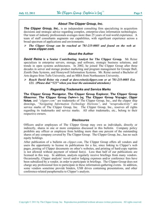 July 12, 2011                         The Clipper Group Captain’s LogTM                                             Page 5


                                About The Clipper Group, Inc.
    The Clipper Group, Inc., is an independent consulting firm specializing in acquisition
    decisions and strategic advice regarding complex, enterprise-class information technologies.
    Our team of industry professionals averages more than 25 years of real-world experience. A
    team of staff consultants augments our capabilities, with significant experience across a
    broad spectrum of applications and environments.
        The Clipper Group can be reached at 781-235-0085 and found on the web at
        www.clipper.com.
                                                 About the Author
    David Reine is a Senior Contributing Analyst for The Clipper Group. Mr. Reine
    specializes in enterprise servers, storage, and software, strategic business solutions, and
    trends in open systems architectures. In 2002, he joined The Clipper Group after three
    decades in server and storage product marketing and program management for Groupe Bull,
    Zenith Data Systems, and Honeywell Information Systems. Mr. Reine earned a Bachelor of
    Arts degree from Tufts University, and an MBA from Northeastern University.
        Reach David Reine via e-mail at dave.reine@clipper.com or at 781-235-0085 Ext.
        123. (Please dial “123” when you hear the automated attendant.)

                               Regarding Trademarks and Service Marks
    The Clipper Group Navigator, The Clipper Group Explorer, The Clipper Group
    Observer, The Clipper Group Captain’s Log, The Clipper Group Voyager, Clipper
    Notes, and “clipper.com” are trademarks of The Clipper Group, Inc., and the clipper ship
    drawings, “Navigating Information Technology Horizons”, and “teraproductivity” are
    service marks of The Clipper Group, Inc. The Clipper Group, Inc., reserves all rights
    regarding its trademarks and service marks. All other trademarks, etc., belong to their
    respective owners.

                                                     Disclosures
    Officers and/or employees of The Clipper Group may own as individuals, directly or
    indirectly, shares in one or more companies discussed in this bulletin. Company policy
    prohibits any officer or employee from holding more than one percent of the outstanding
    shares of any company covered by The Clipper Group. The Clipper Group, Inc., has no such
    equity holdings.
    After publication of a bulletin on clipper.com, The Clipper Group offers all vendors and
    users the opportunity to license its publications for a fee, since linking to Clipper’s web
    pages, posting of Clipper documents on other’s websites, and printing of hard-copy reprints
    is not allowed without payment of related fee(s). Less than half of our publications are
    licensed in this way. In addition, analysts regularly receive briefings from many vendors.
    Occasionally, Clipper analysts’ travel and/or lodging expenses and/or conference fees have
    been subsidized by a vendor, in order to participate in briefings. The Clipper Group does not
    charge any professional fees to participate in these information-gathering events. In addition,
    some vendors sometime provide binders, USB drives containing presentations, and other
    conference-related paraphernalia to Clipper’s analysts.




Copyright © 2011 by The Clipper Group, Inc. Reproduction prohibited without advance written permission. All rights reserved.
 