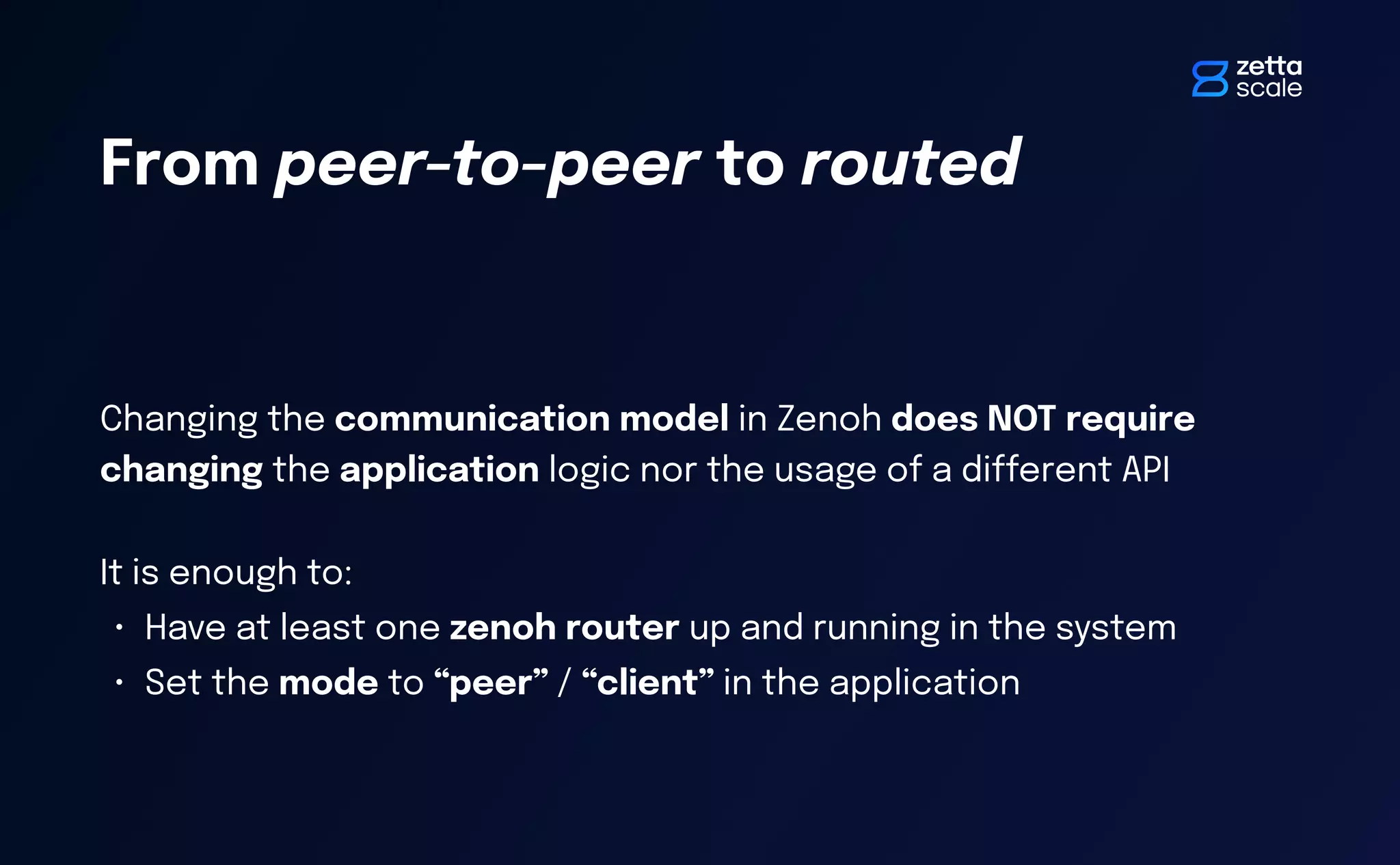 Changing the communication model in Zenoh does NOT require
changing the application logic nor the usage of a di
ff
erent API
It is enough to:
• Have at least one zenoh router up and running in the system
• Set the mode to “peer” / “client” in the application
From peer-to-peer to routed
 