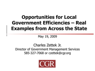 Opportunities for Local Government Efficiencies – Real Examples from Across the State May 19, 2009 Charles Zettek Jr. Director of Government Management Services 585-327-7068 or czettek@cgr.org 