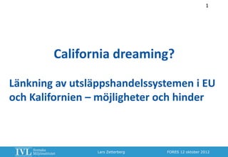1




        California dreaming?

Länkning av utsläppshandelssystemen i EU
och Kalifornien – möjligheter och hinder



                 Lars Zetterberg   FORES 12 oktober 2012
 