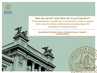 How do you do? And where do we go from here?
Understanding the everyday life of researchers in order to support
   their research: Library collaboration and partnership with
                 researchers at Lund University

      ANN-SOFIE ZETTERGREN, SOCIAL SCIENCES FACULTY LIBRARY,
                         LUND UNIVERSITY
 